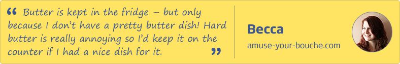 Butter is kept in the fridge - but only because I don't have a pretty butter dish! Hard butter is really annoying so I'd keep it on the counter if I had a nice dish for it. Becca