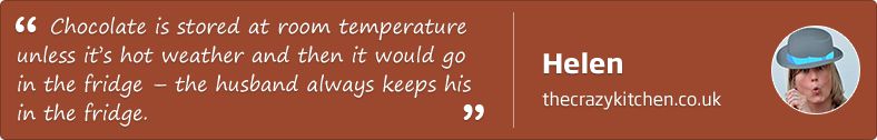 Chocolate is stored at room temperature unless it's hot weather and then it would go in the fridge - the husband always keeps his in the fridge