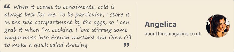 When it comes to condiments, cold is always best for me. To be particular, I store it in the side compartment by the eggs, so I can grab it when I'm cooking. I love stirring some mayonnaise into French mustard and Olive Oil to make a quick salad dressing. Angelica'